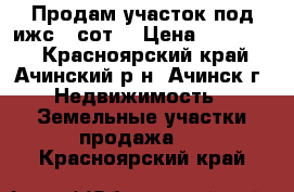 Продам участок под ижс 9 сот. › Цена ­ 275 000 - Красноярский край, Ачинский р-н, Ачинск г. Недвижимость » Земельные участки продажа   . Красноярский край